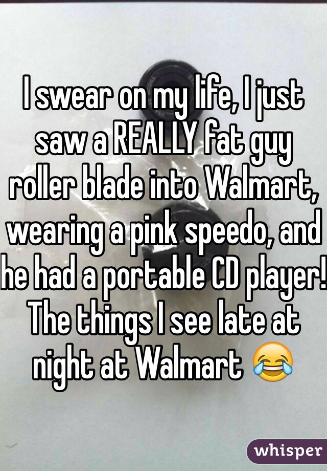 I swear on my life, I just saw a REALLY fat guy roller blade into Walmart, wearing a pink speedo, and he had a portable CD player! The things I see late at night at Walmart 😂
