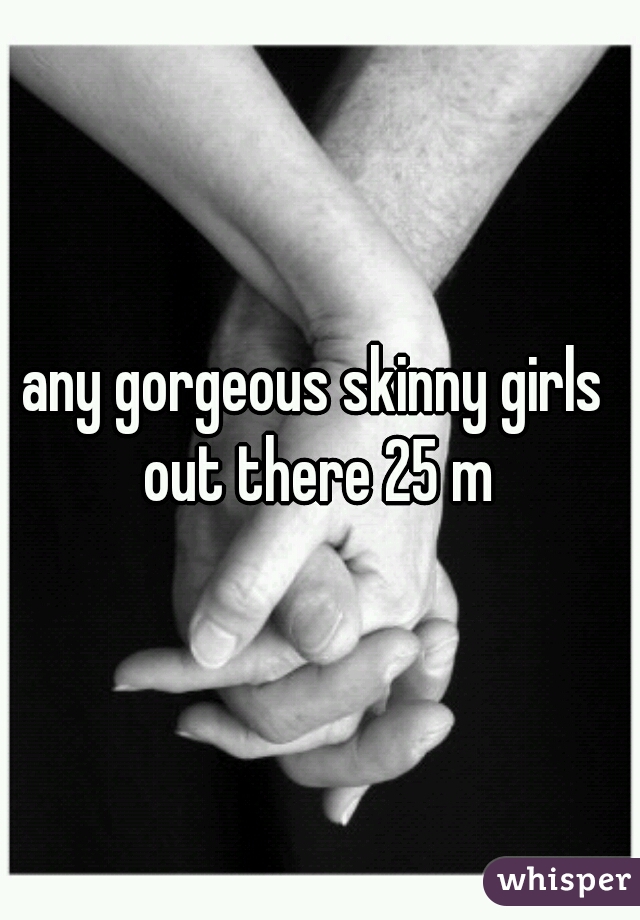 any gorgeous skinny girls out there 25 m