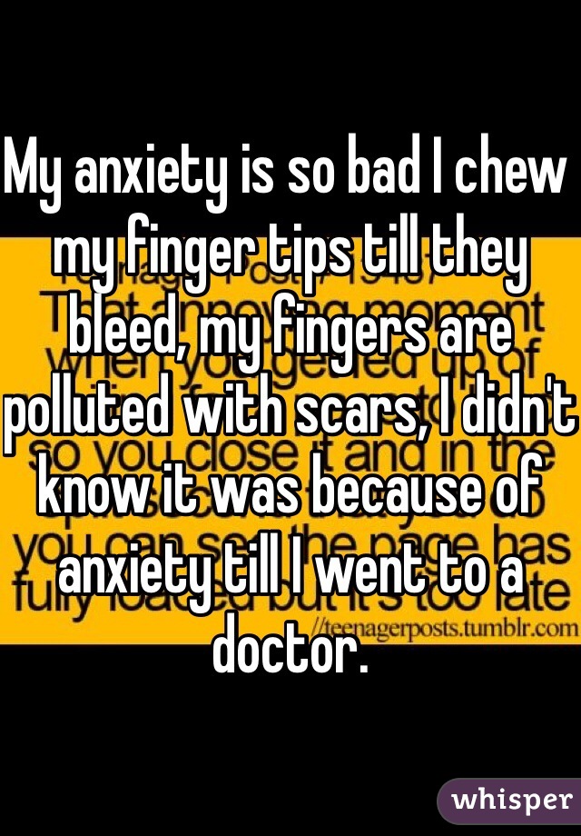 My anxiety is so bad I chew my finger tips till they bleed, my fingers are polluted with scars, I didn't know it was because of anxiety till I went to a doctor. 