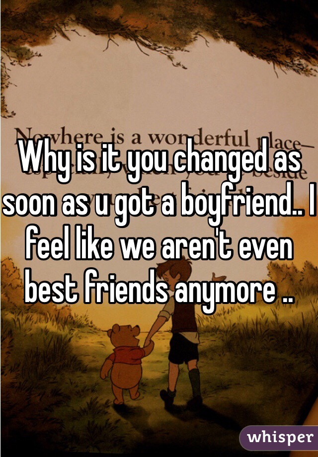 Why is it you changed as soon as u got a boyfriend.. I feel like we aren't even best friends anymore ..