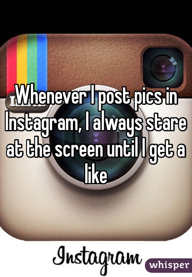 Whenever I post pics in Instagram, I always stare at the screen until I get a like
