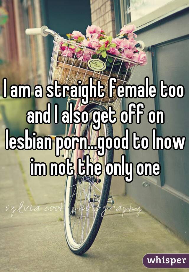 I am a straight female too and I also get off on lesbian porn...good to lnow im not the only one