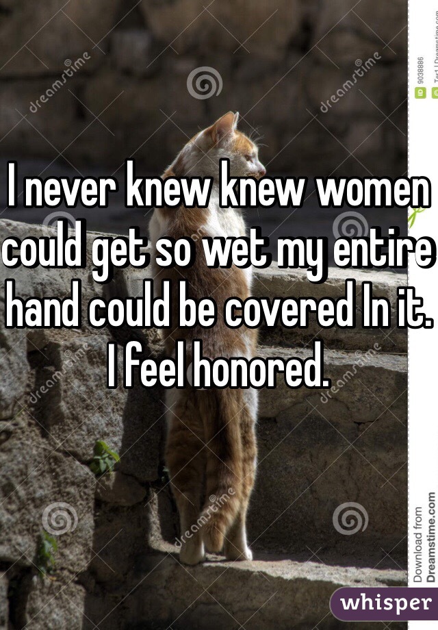 I never knew knew women could get so wet my entire hand could be covered In it. I feel honored. 