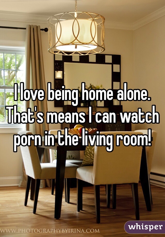 I love being home alone. That's means I can watch porn in the living room! 