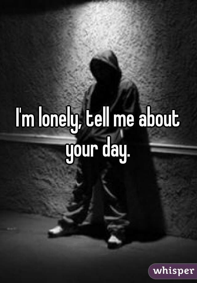 I'm lonely, tell me about your day. 