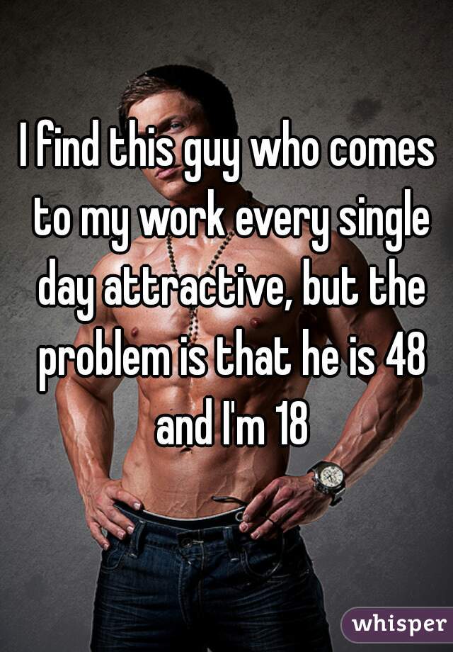 I find this guy who comes to my work every single day attractive, but the problem is that he is 48 and I'm 18