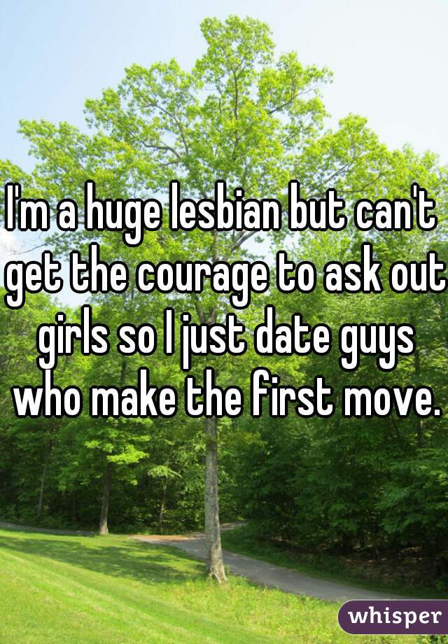 I'm a huge lesbian but can't get the courage to ask out girls so I just date guys who make the first move.