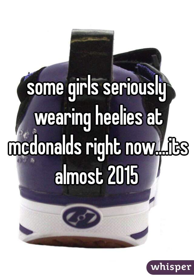 some girls seriously wearing heelies at mcdonalds right now....its almost 2015 