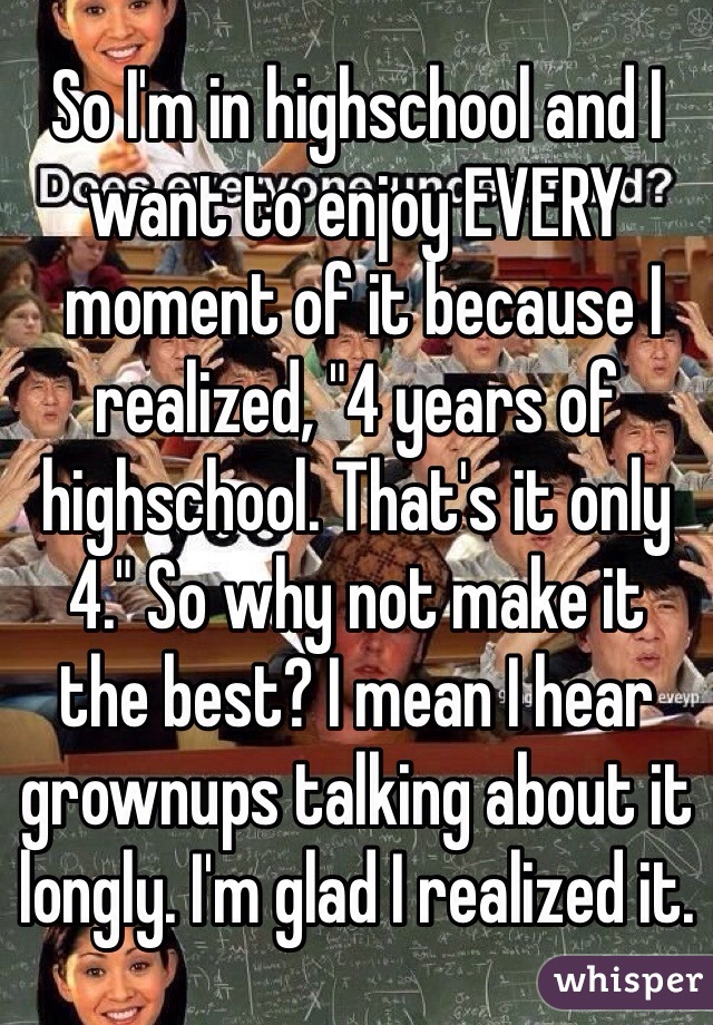 So I'm in highschool and I want to enjoy EVERY
 moment of it because I realized, "4 years of highschool. That's it only 4." So why not make it 
the best? I mean I hear grownups talking about it longly. I'm glad I realized it.