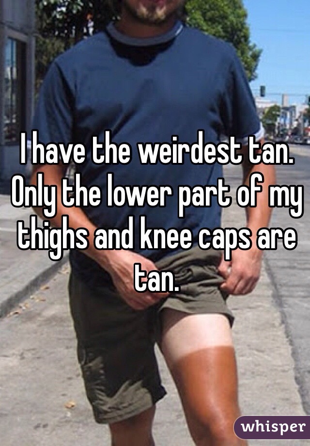 I have the weirdest tan. Only the lower part of my thighs and knee caps are tan. 