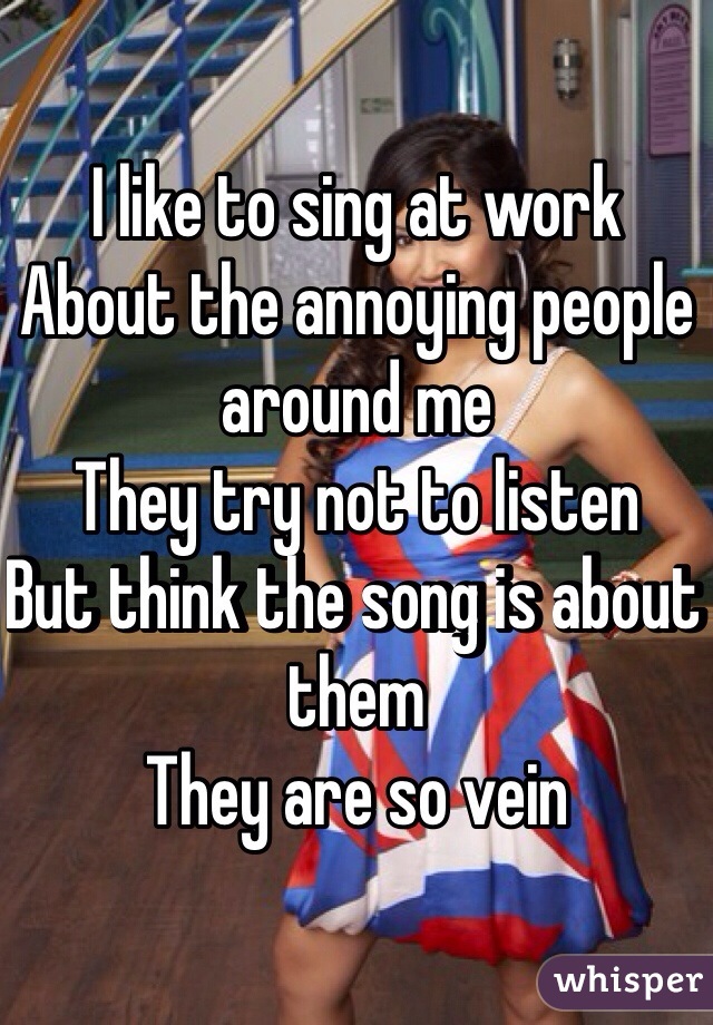 I like to sing at work
About the annoying people around me
They try not to listen 
But think the song is about them
They are so vein