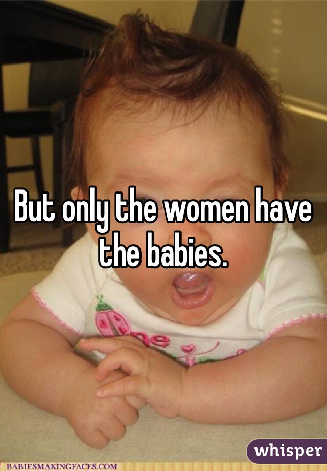But only the women have the babies. 