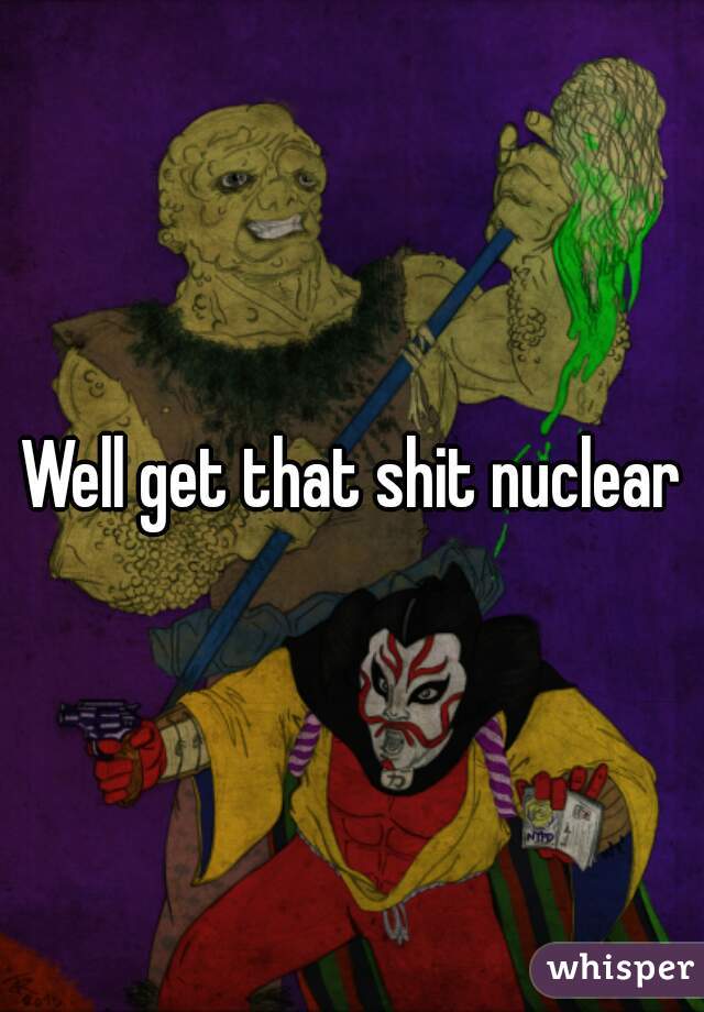 Well get that shit nuclear