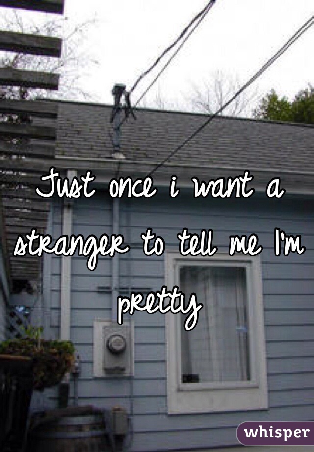 Just once i want a stranger to tell me I'm pretty 