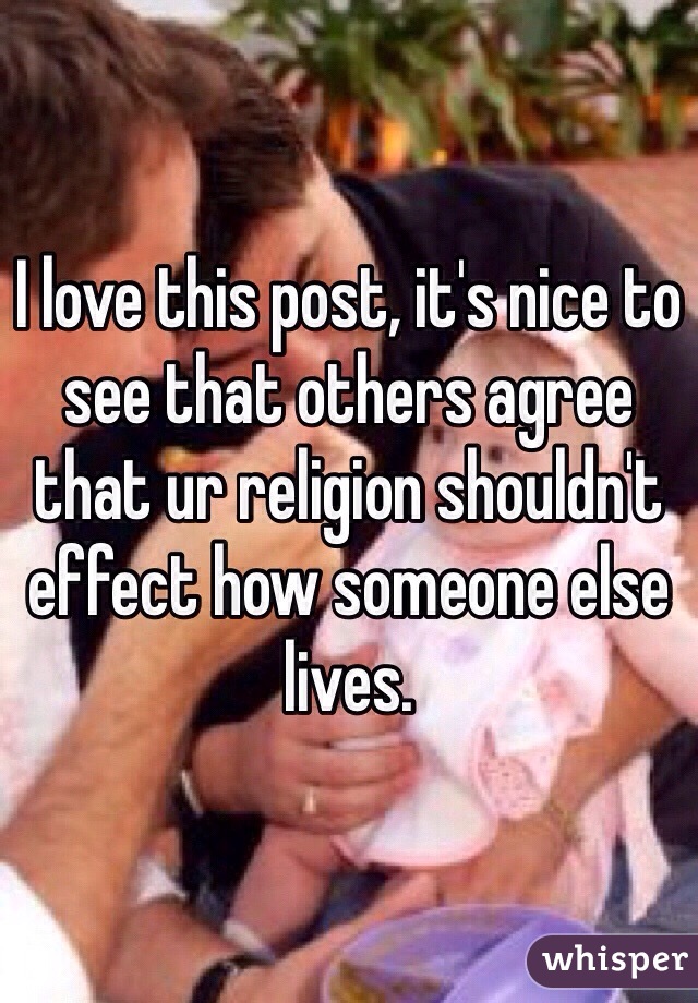 I love this post, it's nice to see that others agree that ur religion shouldn't effect how someone else lives. 