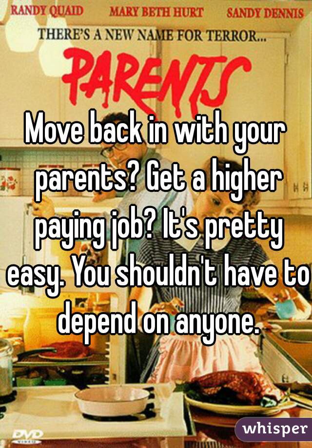 Move back in with your parents? Get a higher paying job? It's pretty easy. You shouldn't have to depend on anyone.