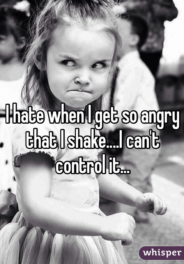 I hate when I get so angry that I shake....I can't control it...