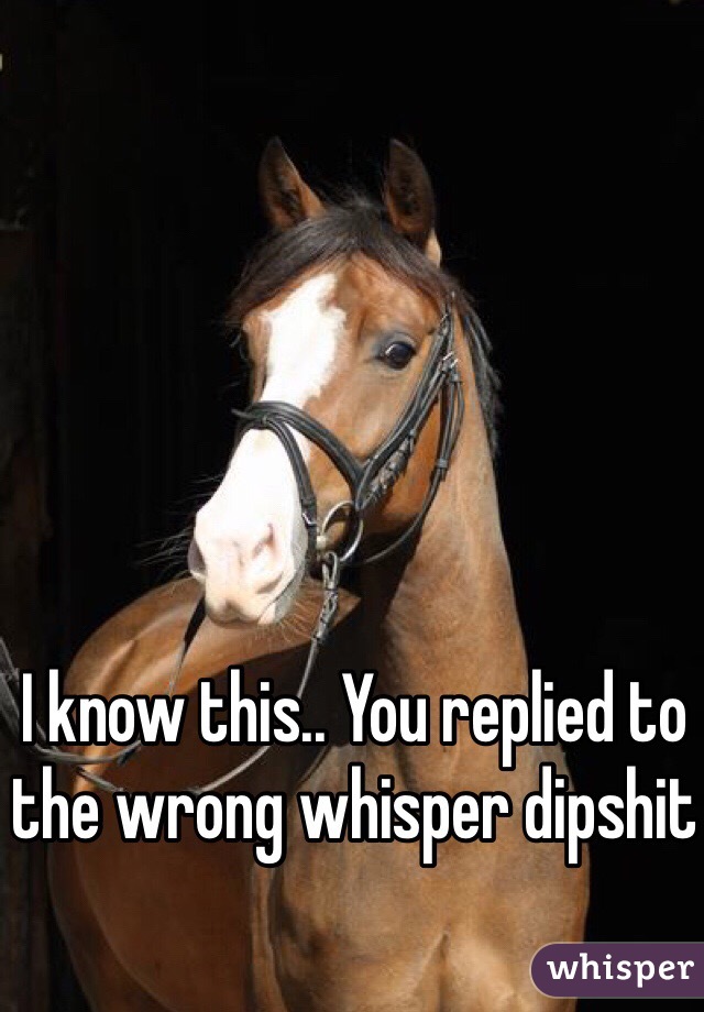 I know this.. You replied to the wrong whisper dipshit