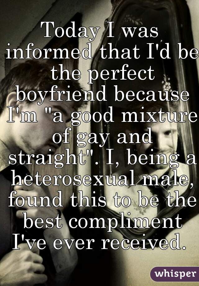 Today I was informed that I'd be the perfect boyfriend because I'm "a good mixture of gay and straight". I, being a heterosexual male, found this to be the best compliment I've ever received. 