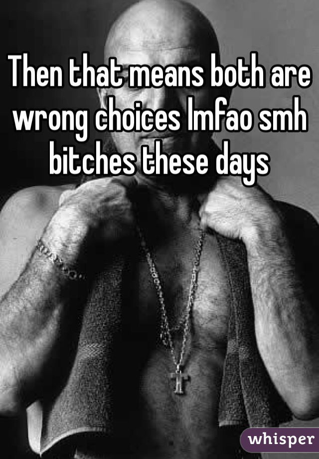 Then that means both are wrong choices lmfao smh bitches these days