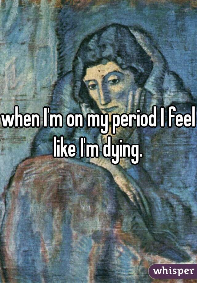when I'm on my period I feel like I'm dying. 