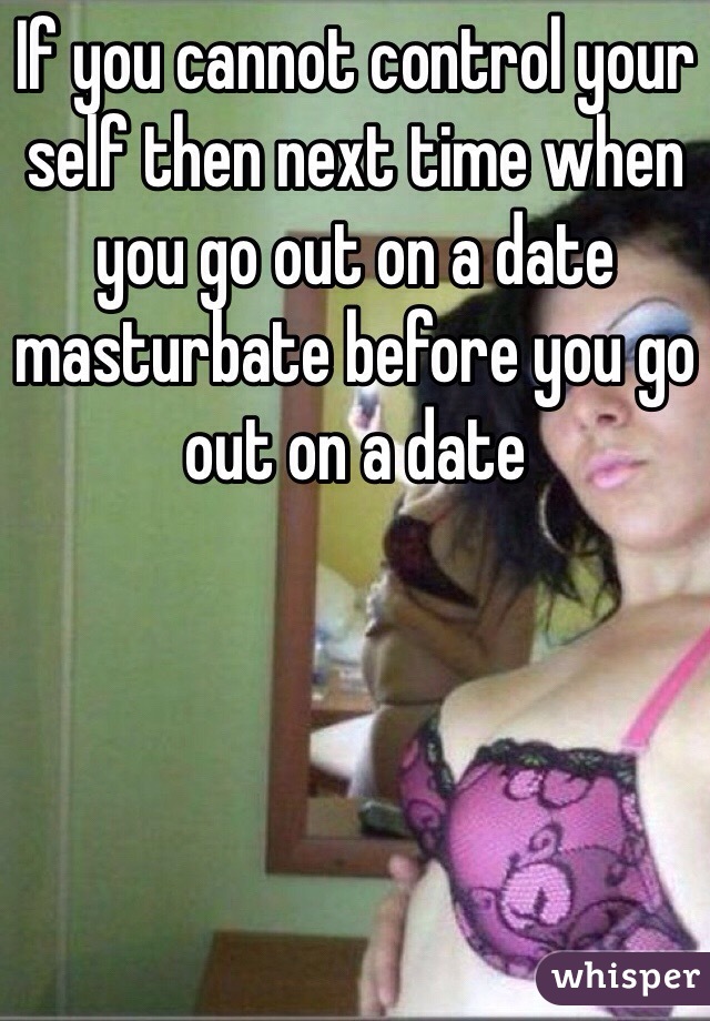 If you cannot control your self then next time when you go out on a date masturbate before you go out on a date 