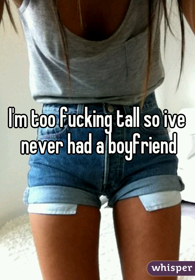 I'm too fucking tall so ive never had a boyfriend