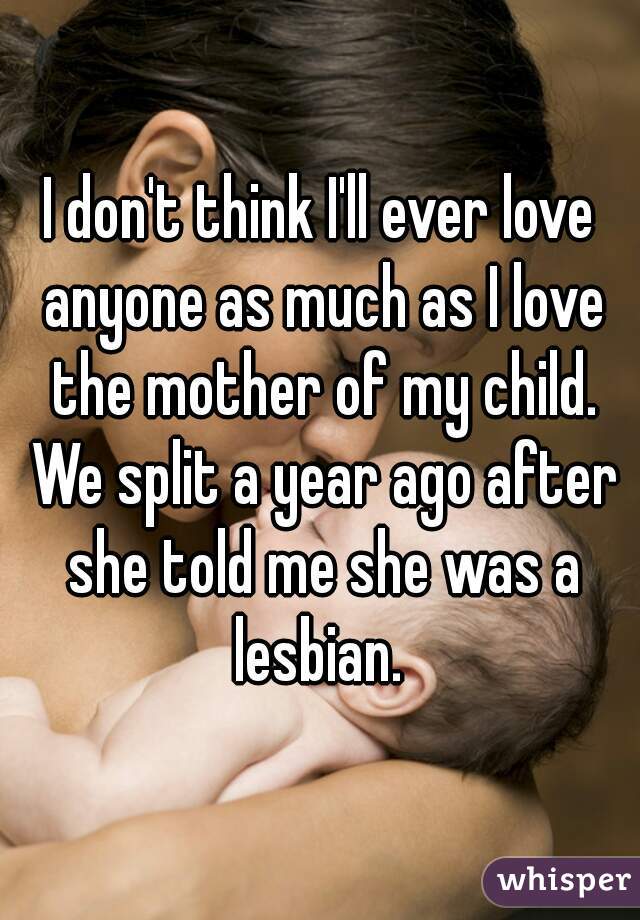 I don't think I'll ever love anyone as much as I love the mother of my child. We split a year ago after she told me she was a lesbian. 