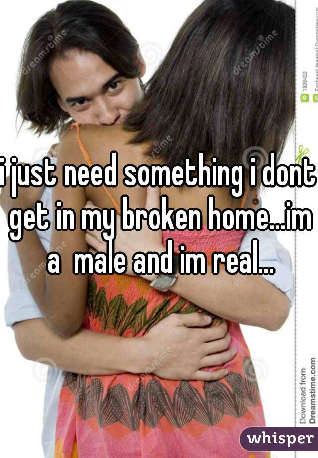 i just need something i dont get in my broken home...im a  male and im real...