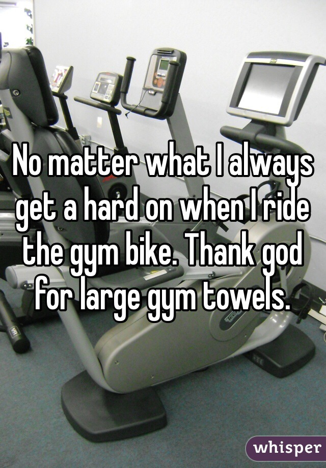 No matter what I always get a hard on when I ride the gym bike. Thank god for large gym towels. 