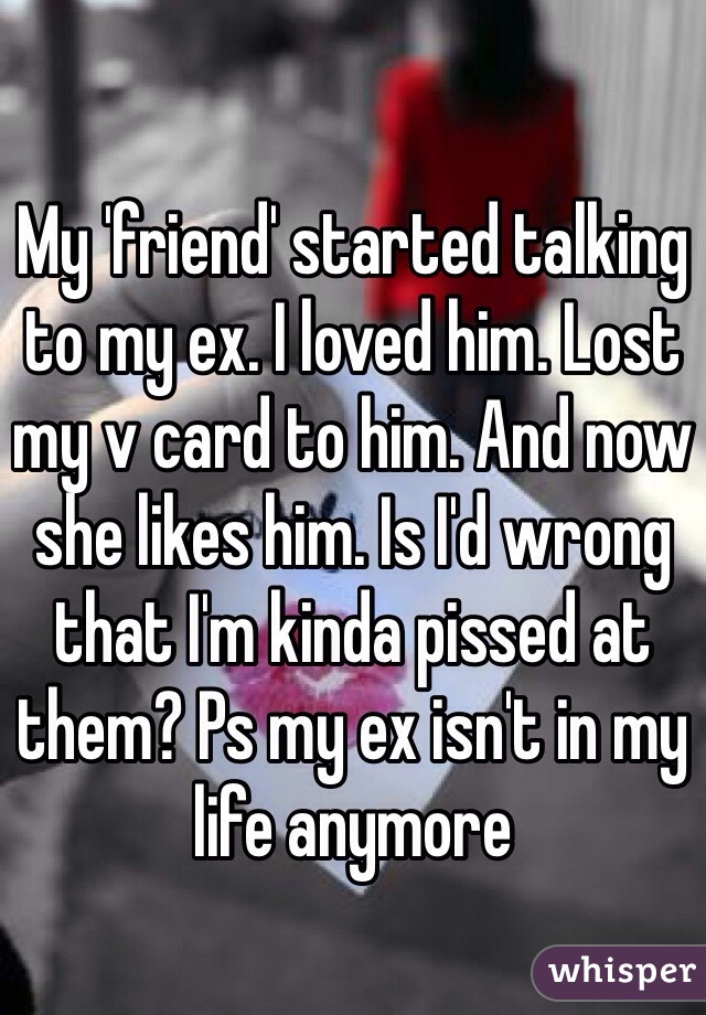 My 'friend' started talking to my ex. I loved him. Lost my v card to him. And now she likes him. Is I'd wrong that I'm kinda pissed at them? Ps my ex isn't in my life anymore 