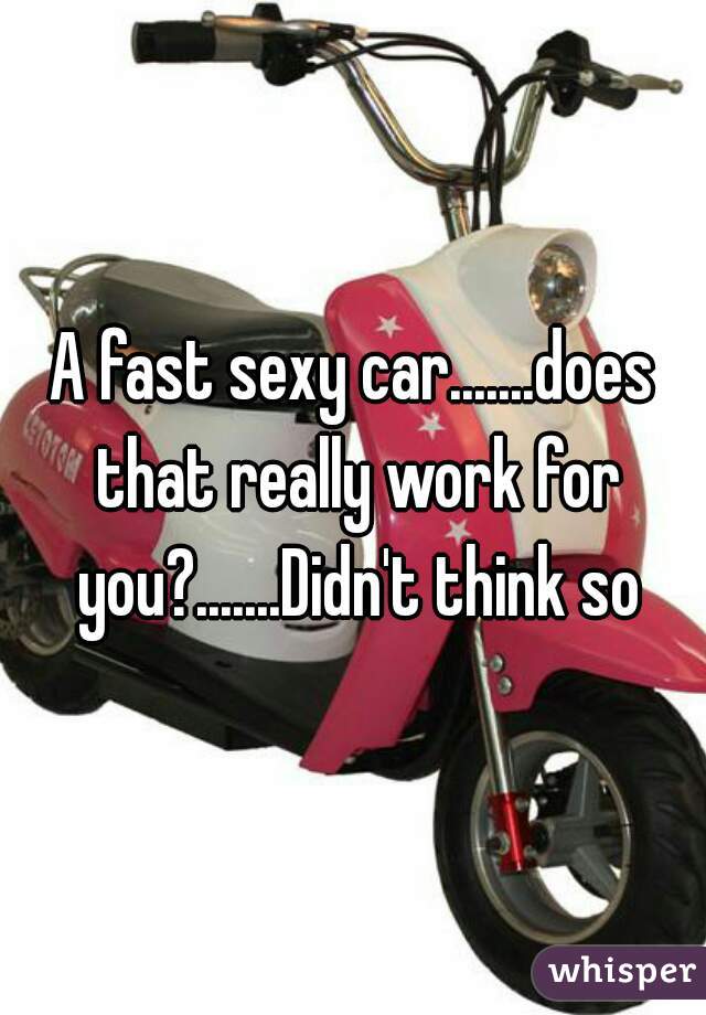 A fast sexy car.......does that really work for you?.......Didn't think so