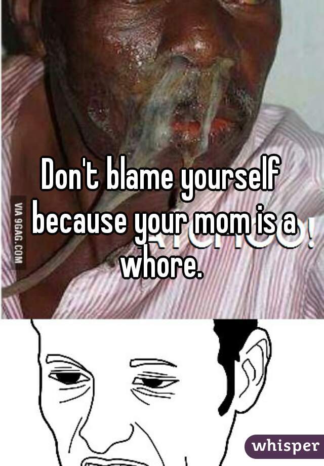 Don't blame yourself because your mom is a whore. 