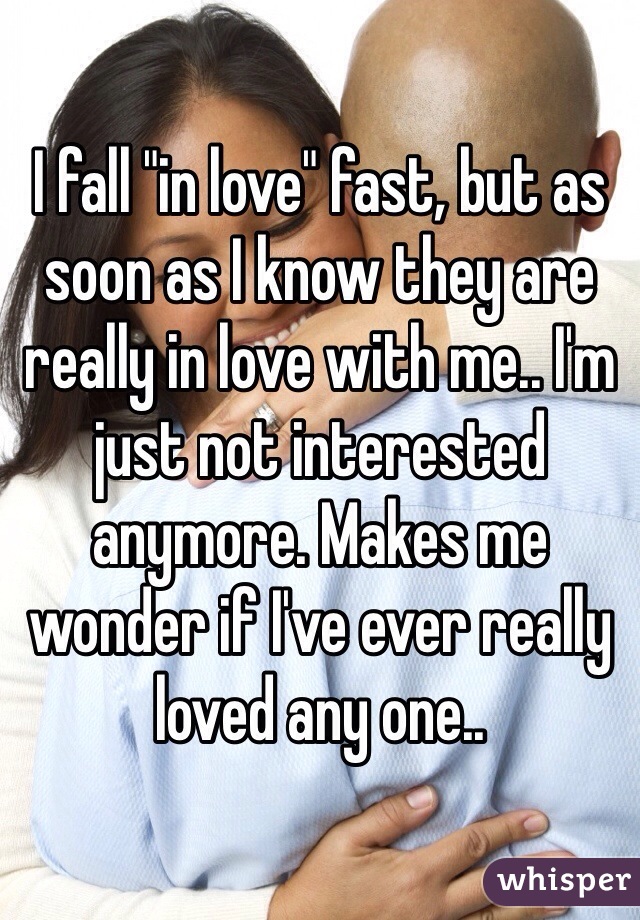 I fall "in love" fast, but as soon as I know they are really in love with me.. I'm just not interested anymore. Makes me wonder if I've ever really loved any one..