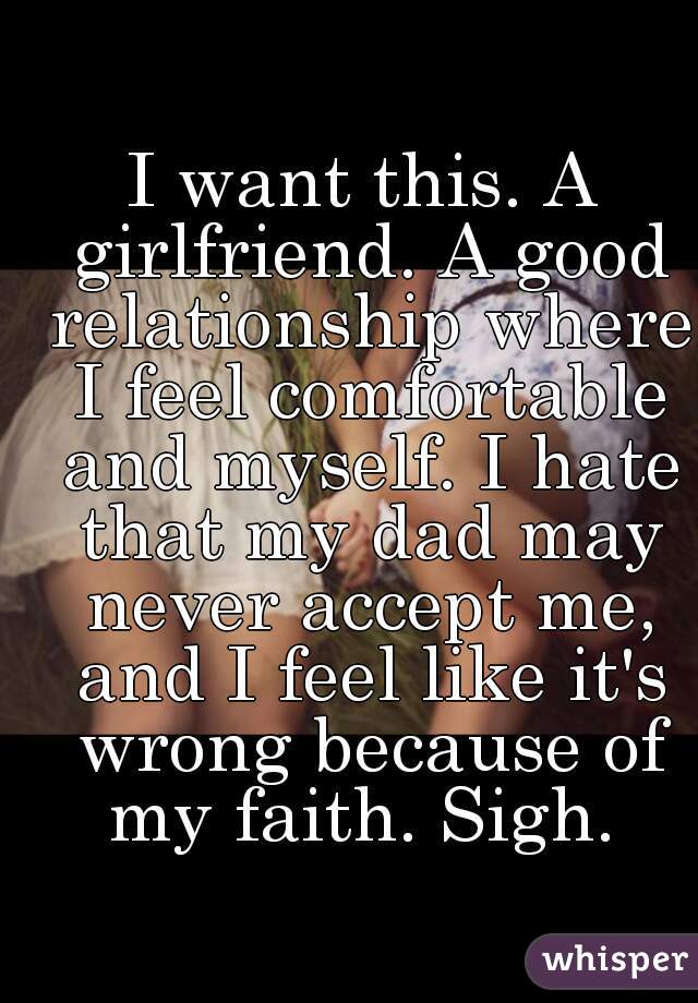 I want this. A girlfriend. A good relationship where I feel comfortable and myself. I hate that my dad may never accept me, and I feel like it's wrong because of my faith. Sigh. 