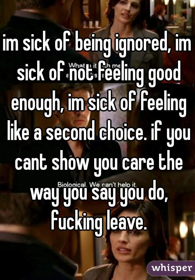 im sick of being ignored, im sick of not feeling good enough, im sick of feeling like a second choice. if you cant show you care the way you say you do, fucking leave.