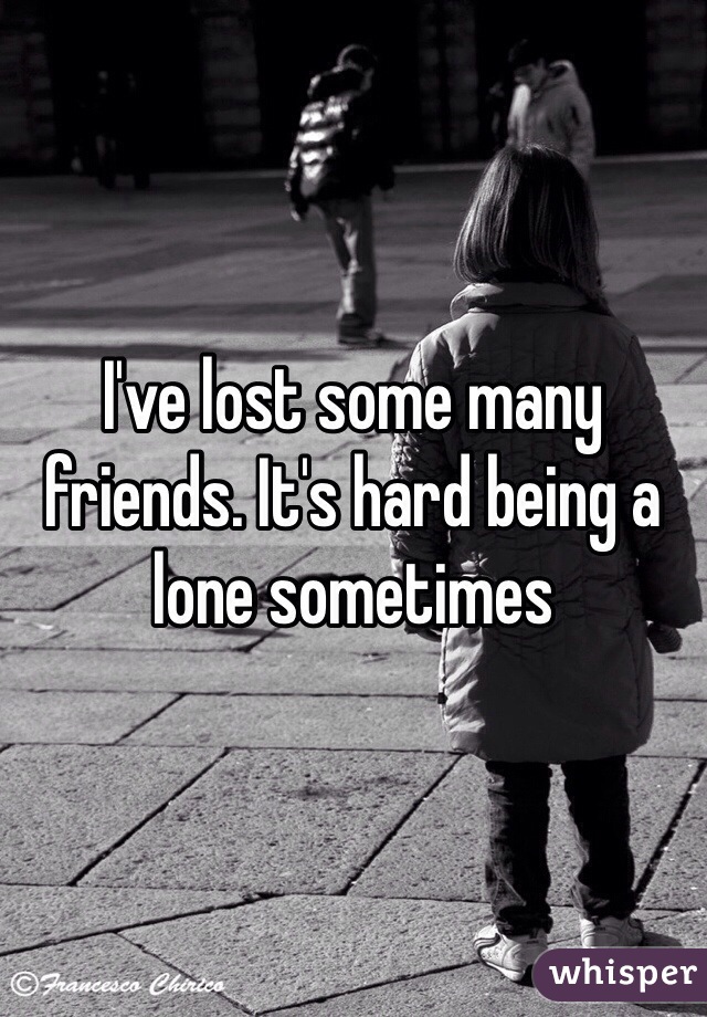 I've lost some many friends. It's hard being a lone sometimes