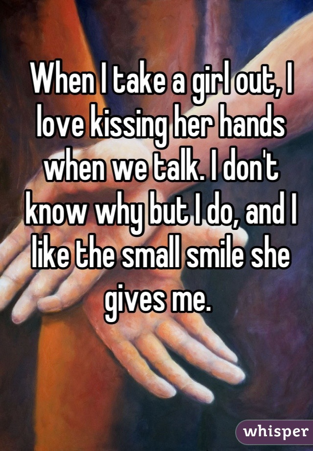 When I take a girl out, I love kissing her hands when we talk. I don't know why but I do, and I like the small smile she gives me. 