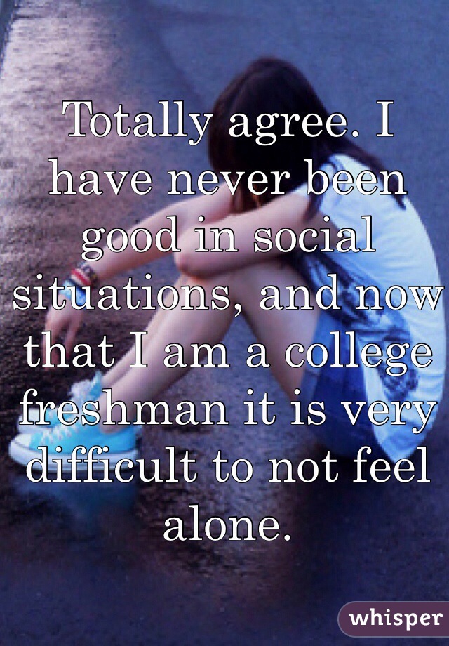 Totally agree. I have never been good in social situations, and now that I am a college freshman it is very difficult to not feel alone.