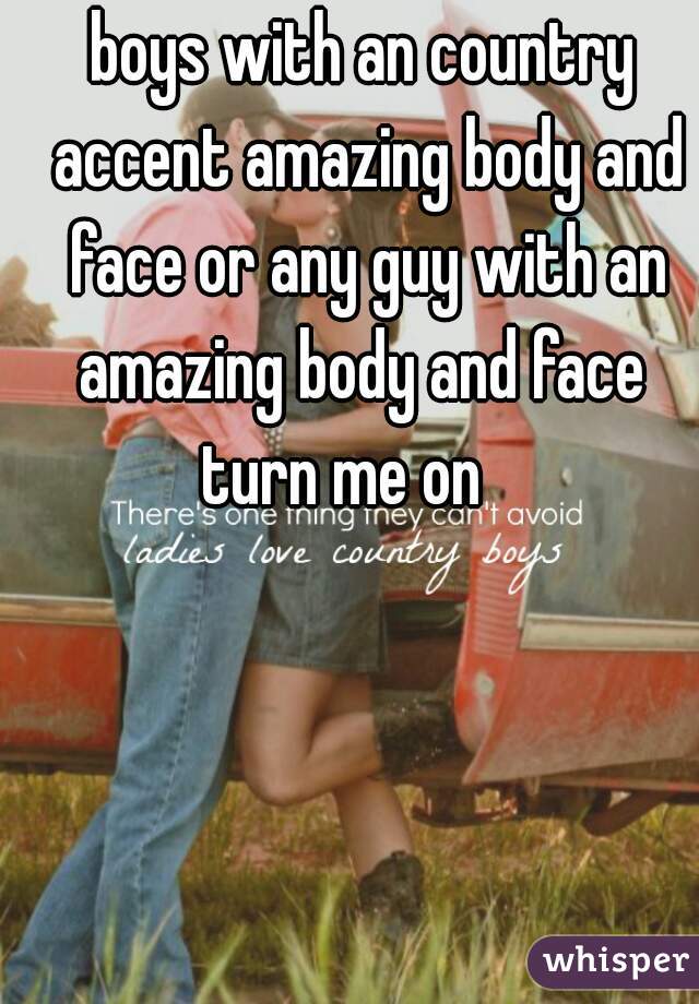 boys with an country accent amazing body and face or any guy with an amazing body and face  turn me on    