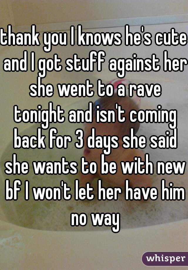 thank you I knows he's cute and I got stuff against her she went to a rave tonight and isn't coming back for 3 days she said she wants to be with new bf I won't let her have him no way