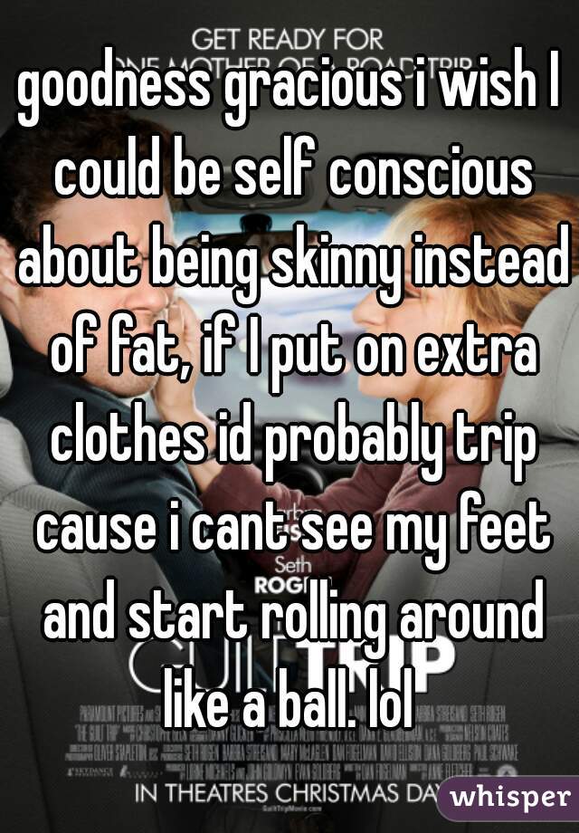 goodness gracious i wish I could be self conscious about being skinny instead of fat, if I put on extra clothes id probably trip cause i cant see my feet and start rolling around like a ball. lol 