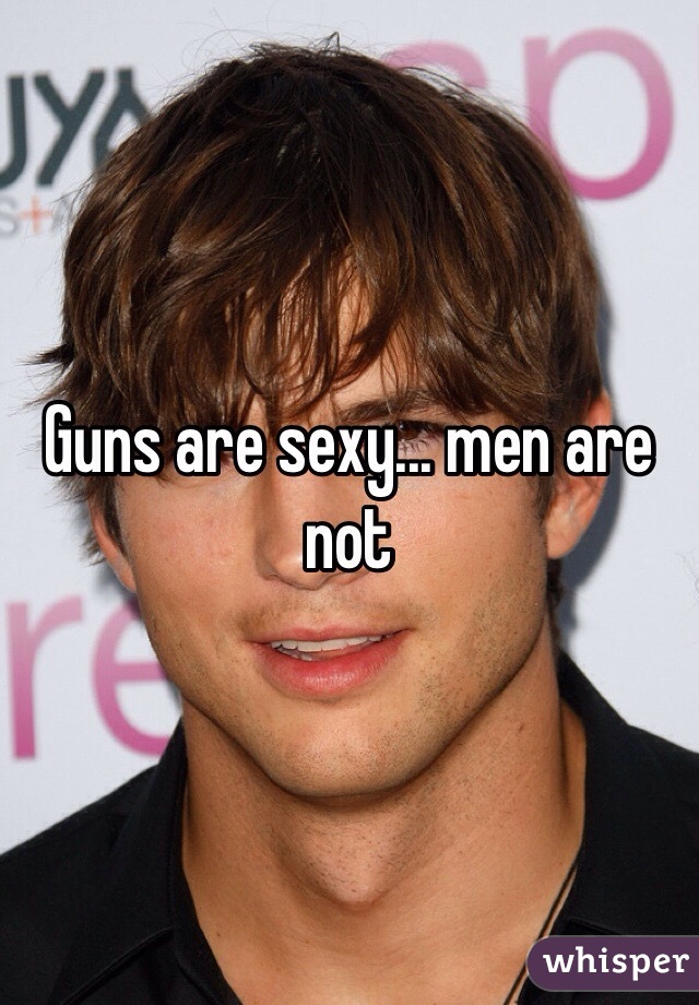 Guns are sexy... men are not