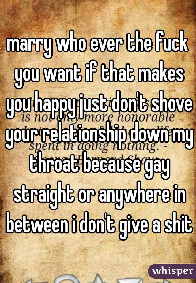 marry who ever the fuck you want if that makes you happy just don't shove your relationship down my throat because gay straight or anywhere in between i don't give a shit