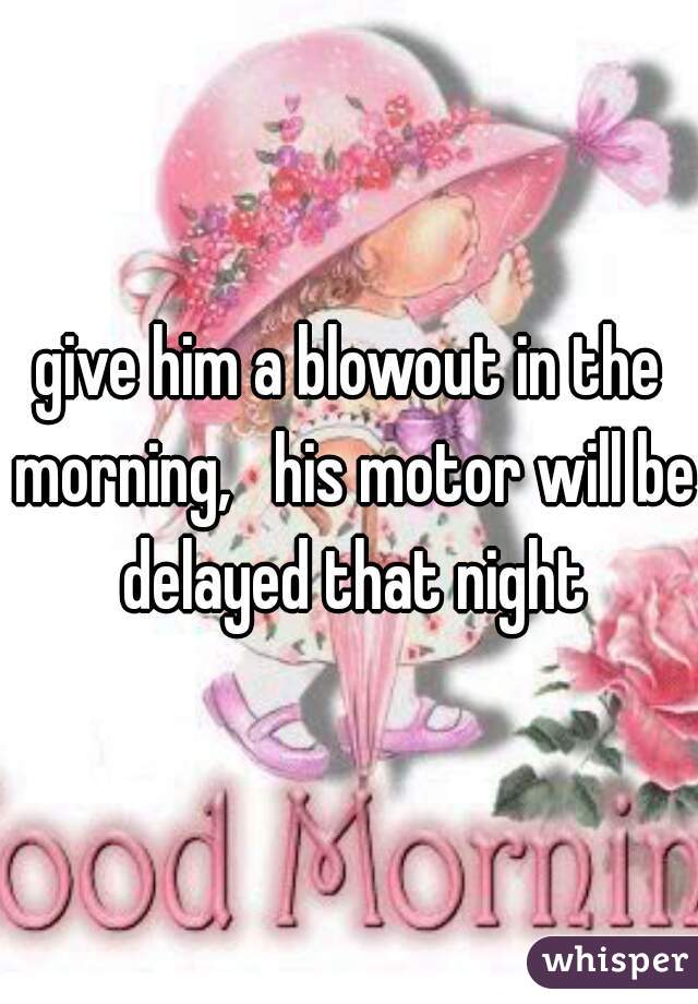 give him a blowout in the morning,   his motor will be delayed that night