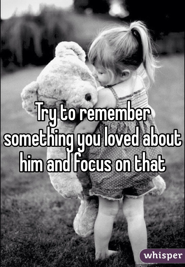 Try to remember something you loved about him and focus on that