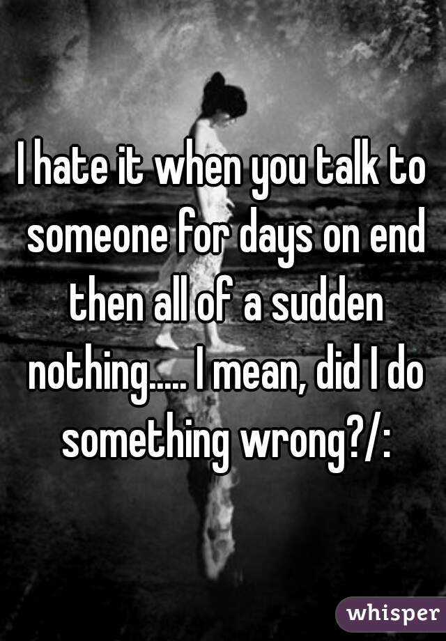 I hate it when you talk to someone for days on end then all of a sudden nothing..... I mean, did I do something wrong?/: