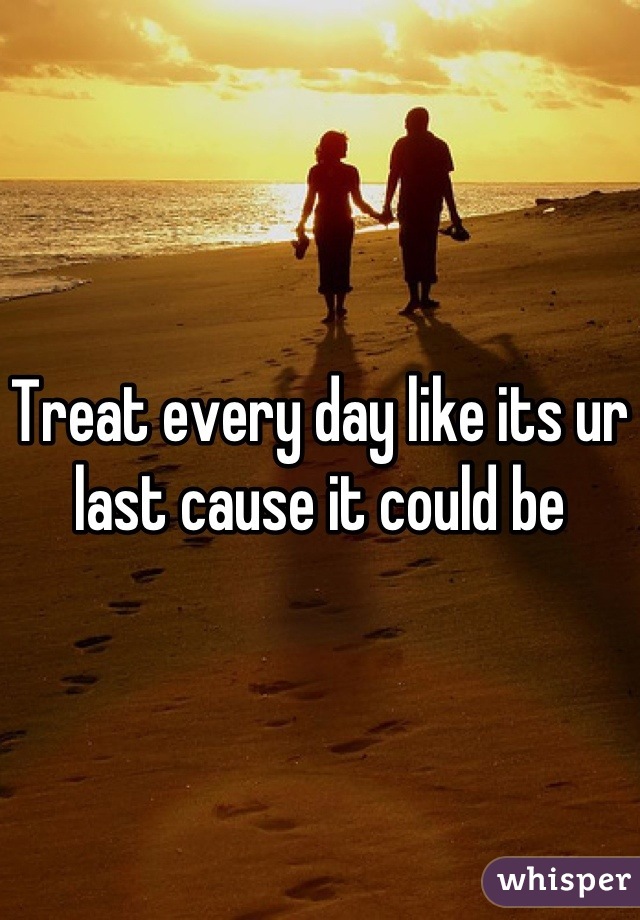 Treat every day like its ur last cause it could be