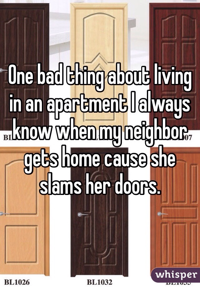 One bad thing about living in an apartment I always know when my neighbor gets home cause she slams her doors. 