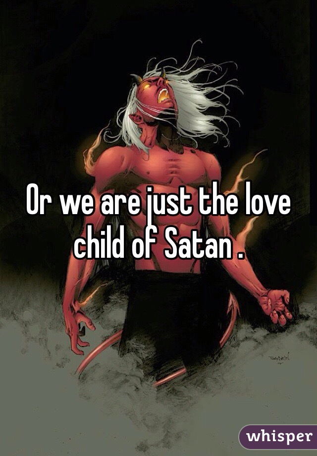 Or we are just the love child of Satan .